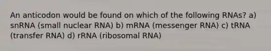 An anticodon would be found on which of the following RNAs? a) snRNA (small nuclear RNA) b) mRNA (messenger RNA) c) tRNA (transfer RNA) d) rRNA (ribosomal RNA)