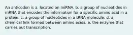 An anticodon is a. located on miRNA. b. a group of nucleotides in mRNA that encodes the information for a specific amino acid in a protein. c. a group of nucleotides in a tRNA molecule. d. a chemical link formed between amino acids. e. the enzyme that carries out transcription.