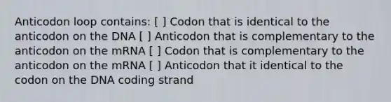 Anticodon loop contains: [ ] Codon that is identical to the anticodon on the DNA [ ] Anticodon that is complementary to the anticodon on the mRNA [ ] Codon that is complementary to the anticodon on the mRNA [ ] Anticodon that it identical to the codon on the DNA coding strand