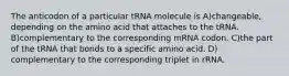 The anticodon of a particular tRNA molecule is A)changeable, depending on the amino acid that attaches to the tRNA. B)complementary to the corresponding mRNA codon. C)the part of the tRNA that bonds to a specific amino acid. D) complementary to the corresponding triplet in rRNA.