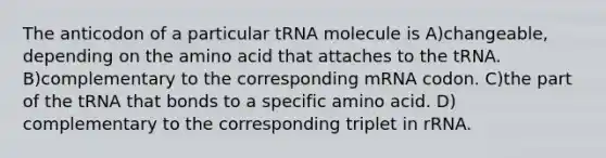 The anticodon of a particular tRNA molecule is A)changeable, depending on the amino acid that attaches to the tRNA. B)complementary to the corresponding mRNA codon. C)the part of the tRNA that bonds to a specific amino acid. D) complementary to the corresponding triplet in rRNA.