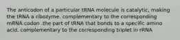 The anticodon of a particular tRNA molecule is catalytic, making the tRNA a ribozyme. complementary to the corresponding mRNA codon .the part of tRNA that bonds to a specific amino acid. complementary to the corresponding triplet in rRNA