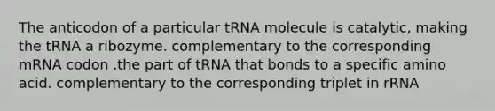 The anticodon of a particular tRNA molecule is catalytic, making the tRNA a ribozyme. complementary to the corresponding mRNA codon .the part of tRNA that bonds to a specific amino acid. complementary to the corresponding triplet in rRNA