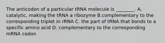 The anticodon of a particular tRNA molecule is ________. A. catalytic, making the tRNA a ribozyme B.complementary to the corresponding triplet in rRNA C. the part of tRNA that bonds to a specific amino acid D. complementary to the corresponding mRNA codon