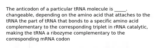 The anticodon of a particular tRNA molecule is _____. changeable, depending on the amino acid that attaches to the tRNA the part of tRNA that bonds to a specific amino acid complementary to the corresponding triplet in rRNA catalytic, making the tRNA a ribozyme complementary to the corresponding mRNA codon