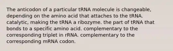 The anticodon of a particular tRNA molecule is changeable, depending on the amino acid that attaches to the tRNA. catalytic, making the tRNA a ribozyme. the part of tRNA that bonds to a specific amino acid. complementary to the corresponding triplet in rRNA. complementary to the corresponding mRNA codon.