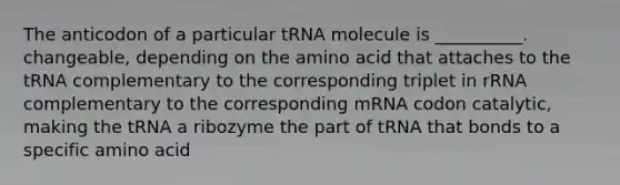 The anticodon of a particular tRNA molecule is __________. changeable, depending on the amino acid that attaches to the tRNA complementary to the corresponding triplet in rRNA complementary to the corresponding mRNA codon catalytic, making the tRNA a ribozyme the part of tRNA that bonds to a specific amino acid