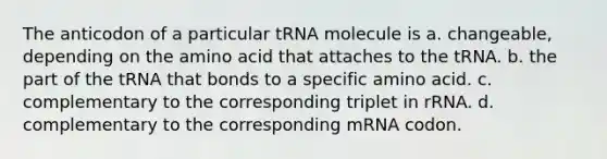 The anticodon of a particular tRNA molecule is a. changeable, depending on the amino acid that attaches to the tRNA. b. the part of the tRNA that bonds to a specific amino acid. c. complementary to the corresponding triplet in rRNA. d. complementary to the corresponding mRNA codon.