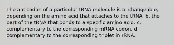 The anticodon of a particular tRNA molecule is a. changeable, depending on the amino acid that attaches to the tRNA. b. the part of the tRNA that bonds to a specific amino acid. c. complementary to the corresponding mRNA codon. d. complementary to the corresponding triplet in rRNA.