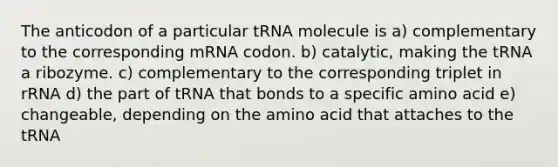 The anticodon of a particular tRNA molecule is a) complementary to the corresponding mRNA codon. b) catalytic, making the tRNA a ribozyme. c) complementary to the corresponding triplet in rRNA d) the part of tRNA that bonds to a specific amino acid e) changeable, depending on the amino acid that attaches to the tRNA