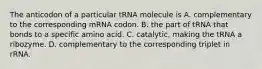 The anticodon of a particular tRNA molecule is A. complementary to the corresponding mRNA codon. B. the part of tRNA that bonds to a specific amino acid. C. catalytic, making the tRNA a ribozyme. D. complementary to the corresponding triplet in rRNA.