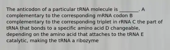 The anticodon of a particular tRNA molecule is ________. A complementary to the corresponding mRNA codon B complementary to the corresponding triplet in rRNA C the part of tRNA that bonds to a specific amino acid D changeable, depending on the amino acid that attaches to the tRNA E catalytic, making the tRNA a ribozyme