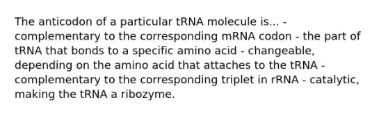 The anticodon of a particular tRNA molecule is... - complementary to the corresponding mRNA codon - the part of tRNA that bonds to a specific amino acid - changeable, depending on the amino acid that attaches to the tRNA - complementary to the corresponding triplet in rRNA - catalytic, making the tRNA a ribozyme.