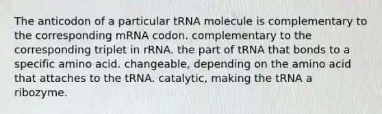 The anticodon of a particular tRNA molecule is complementary to the corresponding mRNA codon. complementary to the corresponding triplet in rRNA. the part of tRNA that bonds to a specific amino acid. changeable, depending on the amino acid that attaches to the tRNA. catalytic, making the tRNA a ribozyme.