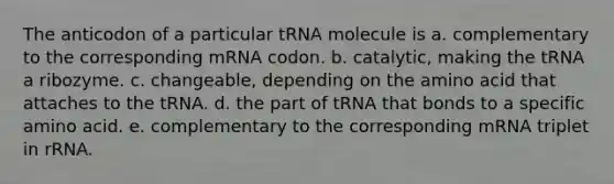 The anticodon of a particular tRNA molecule is a. complementary to the corresponding mRNA codon. b. catalytic, making the tRNA a ribozyme. c. changeable, depending on the amino acid that attaches to the tRNA. d. the part of tRNA that bonds to a specific amino acid. e. complementary to the corresponding mRNA triplet in rRNA.