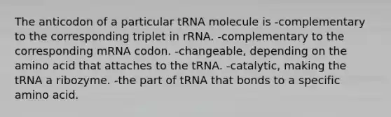 The anticodon of a particular tRNA molecule is -complementary to the corresponding triplet in rRNA. -complementary to the corresponding mRNA codon. -changeable, depending on the amino acid that attaches to the tRNA. -catalytic, making the tRNA a ribozyme. -the part of tRNA that bonds to a specific amino acid.