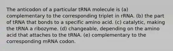 The anticodon of a particular tRNA molecule is (a) complementary to the corresponding triplet in rRNA. (b) the part of tRNA that bonds to a specific amino acid. (c) catalytic, making the tRNA a ribozyme. (d) changeable, depending on the amino acid that attaches to the tRNA. (e) complementary to the corresponding mRNA codon.