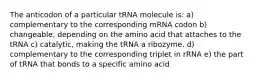 The anticodon of a particular tRNA molecule is: a) complementary to the corresponding mRNA codon b) changeable, depending on the amino acid that attaches to the tRNA c) catalytic, making the tRNA a ribozyme. d) complementary to the corresponding triplet in rRNA e) the part of tRNA that bonds to a specific amino acid