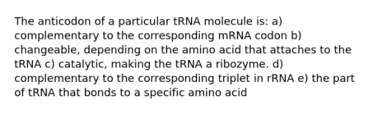 The anticodon of a particular tRNA molecule is: a) complementary to the corresponding mRNA codon b) changeable, depending on the amino acid that attaches to the tRNA c) catalytic, making the tRNA a ribozyme. d) complementary to the corresponding triplet in rRNA e) the part of tRNA that bonds to a specific amino acid