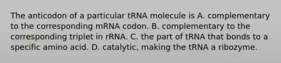 The anticodon of a particular tRNA molecule is A. complementary to the corresponding mRNA codon. B. complementary to the corresponding triplet in rRNA. C. the part of tRNA that bonds to a specific amino acid. D. catalytic, making the tRNA a ribozyme.