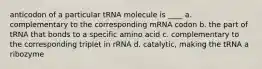 anticodon of a particular tRNA molecule is ____ a. complementary to the corresponding mRNA codon b. the part of tRNA that bonds to a specific amino acid c. complementary to the corresponding triplet in rRNA d. catalytic, making the tRNA a ribozyme