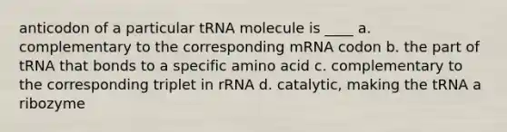 anticodon of a particular tRNA molecule is ____ a. complementary to the corresponding mRNA codon b. the part of tRNA that bonds to a specific amino acid c. complementary to the corresponding triplet in rRNA d. catalytic, making the tRNA a ribozyme