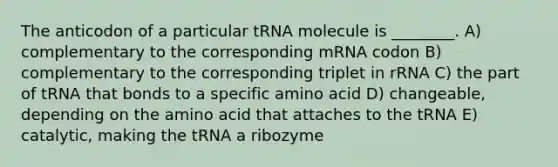 The anticodon of a particular tRNA molecule is ________. A) complementary to the corresponding mRNA codon B) complementary to the corresponding triplet in rRNA C) the part of tRNA that bonds to a specific amino acid D) changeable, depending on the amino acid that attaches to the tRNA E) catalytic, making the tRNA a ribozyme