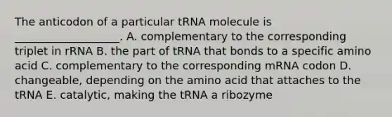 The anticodon of a particular tRNA molecule is ___________________. A. complementary to the corresponding triplet in rRNA B. the part of tRNA that bonds to a specific amino acid C. complementary to the corresponding mRNA codon D. changeable, depending on the amino acid that attaches to the tRNA E. catalytic, making the tRNA a ribozyme