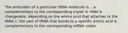 The anticodon of a particular tRNA molecule is... a. complementary to the corresponding triplet in rRNA b. changeable, depending on the amino acid that attaches to the tRNA c. the part of tRNA that bonds to a specific amino acid d. complementary to the corresponding mRNA codon