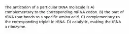 The anticodon of a particular tRNA molecule is A) complementary to the corresponding mRNA codon. B) the part of tRNA that bonds to a specific amino acid. C) complementary to the corresponding triplet in rRNA. D) catalytic, making the tRNA a ribozyme.