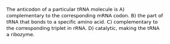 The anticodon of a particular tRNA molecule is A) complementary to the corresponding mRNA codon. B) the part of tRNA that bonds to a specific amino acid. C) complementary to the corresponding triplet in rRNA. D) catalytic, making the tRNA a ribozyme.