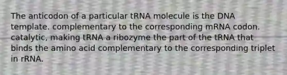 The anticodon of a particular tRNA molecule is the DNA template. complementary to the corresponding mRNA codon. catalytic, making tRNA a ribozyme the part of the tRNA that binds the amino acid complementary to the corresponding triplet in rRNA.