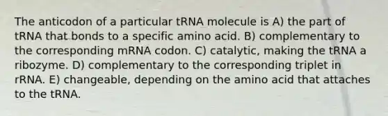 The anticodon of a particular tRNA molecule is A) the part of tRNA that bonds to a specific amino acid. B) complementary to the corresponding mRNA codon. C) catalytic, making the tRNA a ribozyme. D) complementary to the corresponding triplet in rRNA. E) changeable, depending on the amino acid that attaches to the tRNA.