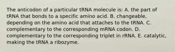 The anticodon of a particular tRNA molecule is: A. the part of tRNA that bonds to a specific amino acid. B. changeable, depending on the amino acid that attaches to the tRNA. C. complementary to the corresponding mRNA codon. D. complementary to the corresponding triplet in rRNA. E. catalytic, making the tRNA a ribozyme.