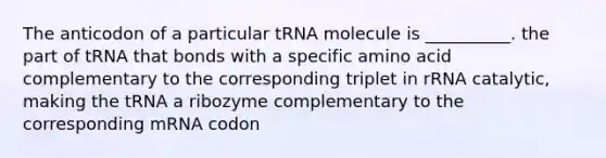 The anticodon of a particular tRNA molecule is __________. the part of tRNA that bonds with a specific amino acid complementary to the corresponding triplet in rRNA catalytic, making the tRNA a ribozyme complementary to the corresponding mRNA codon