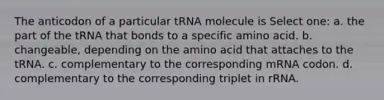 The anticodon of a particular tRNA molecule is Select one: a. the part of the tRNA that bonds to a specific amino acid. b. changeable, depending on the amino acid that attaches to the tRNA. c. complementary to the corresponding mRNA codon. d. complementary to the corresponding triplet in rRNA.