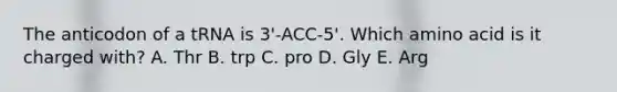 The anticodon of a tRNA is 3'-ACC-5'. Which amino acid is it charged with? A. Thr B. trp C. pro D. Gly E. Arg