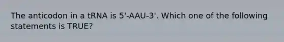 The anticodon in a tRNA is 5'-AAU-3'. Which one of the following statements is TRUE?