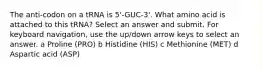 The anti-codon on a tRNA is 5'-GUC-3'. What amino acid is attached to this tRNA? Select an answer and submit. For keyboard navigation, use the up/down arrow keys to select an answer. a Proline (PRO) b Histidine (HIS) c Methionine (MET) d Aspartic acid (ASP)