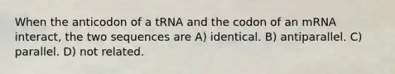 When the anticodon of a tRNA and the codon of an mRNA interact, the two sequences are A) identical. B) antiparallel. C) parallel. D) not related.