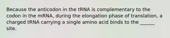 Because the anticodon in the tRNA is complementary to the codon in the mRNA, during the elongation phase of translation, a charged tRNA carrying a single amino acid binds to the ______ site.