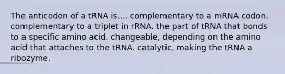 The anticodon of a tRNA is.... complementary to a mRNA codon. complementary to a triplet in rRNA. the part of tRNA that bonds to a specific amino acid. changeable, depending on the amino acid that attaches to the tRNA. catalytic, making the tRNA a ribozyme.