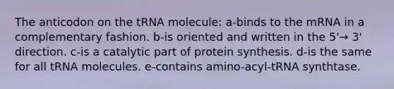 The anticodon on the tRNA molecule: a-binds to the mRNA in a complementary fashion. b-is oriented and written in the 5'→ 3' direction. c-is a catalytic part of protein synthesis. d-is the same for all tRNA molecules. e-contains amino-acyl-tRNA synthtase.