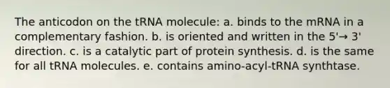 The anticodon on the tRNA molecule: a. binds to the mRNA in a complementary fashion. b. is oriented and written in the 5'→ 3' direction. c. is a catalytic part of protein synthesis. d. is the same for all tRNA molecules. e. contains amino-acyl-tRNA synthtase.