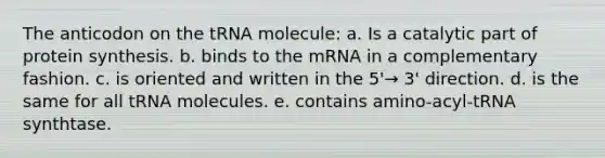 The anticodon on the tRNA molecule: a. Is a catalytic part of protein synthesis. b. binds to the mRNA in a complementary fashion. c. is oriented and written in the 5'→ 3' direction. d. is the same for all tRNA molecules. e. contains amino-acyl-tRNA synthtase.