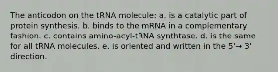 The anticodon on the tRNA molecule: a. is a catalytic part of protein synthesis. b. binds to the mRNA in a complementary fashion. c. contains amino-acyl-tRNA synthtase. d. is the same for all tRNA molecules. e. is oriented and written in the 5'→ 3' direction.