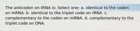 The anticodon on tRNA is: Select one: a. identical to the codon on mRNA. b. identical to the triplet code on rRNA. c. complementary to the codon on mRNA. d. complementary to the triplet code on DNA.