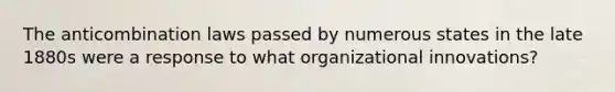 The anticombination laws passed by numerous states in the late 1880s were a response to what organizational innovations?