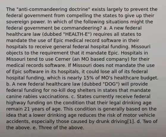 The "anti-commandeering doctrine" exists largely to prevent the federal government from compelling the states to give up their sovereign power. In which of the following situations might the federal government be commandeering? a. A new federal healthcare law (dubbed "HEALTH-E") requires all states to mandate the use of Epic medical record software in their hospitals to receive general federal hospital funding. Missouri objects to the requirement that it mandate Epic. Hospitals in Missouri tend to use Cerner (an MO based company) for their medical records software. If Missouri does not mandate the use of Epic software in its hospitals, it could lose all of its federal hospital funding, which is nearly 15% of MO's healthcare budget. b. A new federal healthcare law (dubbed "DOG") will provide federal funding for no-kill dog shelters in states that mandate canine rabies vaccinations. c. States currently receive federal highway funding on the condition that their legal drinking age remain 21 years of age. This condition is generally based on the idea that a lower drinking age reduces the risk of motor vehicle accidents, especially those caused by drunk driving[1]. d. Two of the above. e. Three of the above.