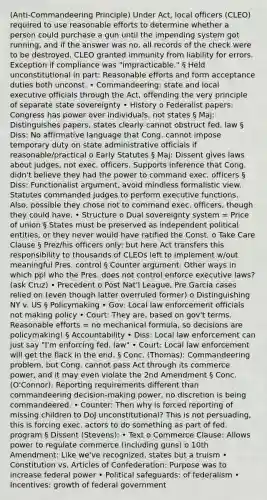 (Anti-Commandeering Principle) Under Act, local officers (CLEO) required to use reasonable efforts to determine whether a person could purchase a gun until the impending system got running, and if the answer was no, all records of the check were to be destroyed. CLEO granted immunity from liability for errors. Exception if compliance was "impracticable." § Held unconstitutional in part: Reasonable efforts and form acceptance duties both unconst. • Commandeering: state and local executive officials through the Act, offending the very principle of separate state sovereignty • History o Federalist papers: Congress has power over individuals, not states § Maj: Distinguishes papers, states clearly cannot obstruct fed. law § Diss: No affirmative language that Cong. cannot impose temporary duty on state administrative officials if reasonable/practical o Early Statutes § Maj: Dissent gives laws about judges, not exec. officers. Supports inference that Cong. didn't believe they had the power to command exec. officers § Diss: Functionalist argument, avoid mindless formalistic view. Statutes commanded judges to perform executive functions. Also, possible they chose not to command exec. officers, though they could have. • Structure o Dual sovereignty system = Price of union § States must be preserved as independent political entities, or they never would have ratified the Const. o Take Care Clause § Prez/his officers only: but here Act transfers this responsibility to thousands of CLEOs left to implement w/out meaningful Pres. control § Counter argument: Other ways in which ppl who the Pres. does not control enforce executive laws? (ask Cruz) • Precedent o Post Nat'l League, Pre Garcia cases relied on (even though latter overruled former) o Distinguishing NY v. US § Policymaking • Gov: Local law enforcement officials not making policy • Court: They are, based on gov't terms. Reasonable efforts = no mechanical formula, so decisions are policymaking! § Accountability • Diss: Local law enforcement can just say "I'm enforcing fed. law" • Court: Local law enforcement will get the flack in the end. § Conc. (Thomas): Commandeering problem, but Cong. cannot pass Act through its commerce power, and it may even violate the 2nd Amendment § Conc. (O'Connor): Reporting requirements different than commandeering decision-making power, no discretion is being commandeered. • Counter: Then why is forced reporting of missing children to DoJ unconstitutional? This is not persuading, this is forcing exec. actors to do something as part of fed. program § Dissent (Stevens): • Text o Commerce Clause: Allows power to regulate commerce (including guns) o 10th Amendment: Like we've recognized, states but a truism • Constitution vs. Articles of Confederation: Purpose was to increase federal power • Political safeguards: of federalism • Incentives: growth of federal government